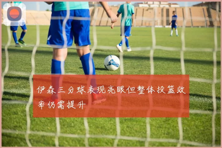 伊森三分球表现亮眼但整体投篮效率仍需提升