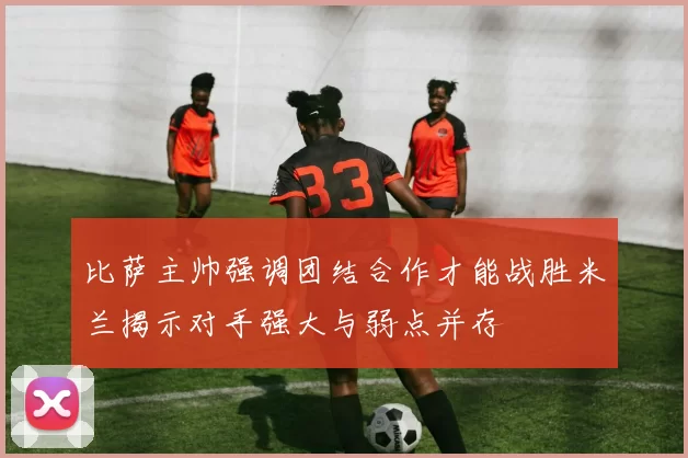 比萨主帅强调团结合作才能战胜米兰揭示对手强大与弱点并存