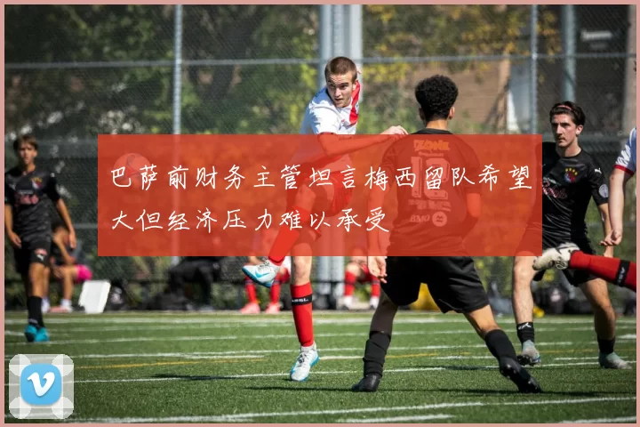 巴萨前财务主管坦言梅西留队希望大但经济压力难以承受