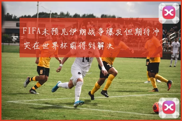 FIFA未预见伊朗战争爆发但期待冲突在世界杯前得到解决