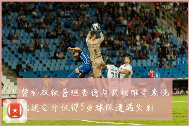 替补双铁普理查德与武切维奇表现低迷合计仅得5分球队遭遇失利