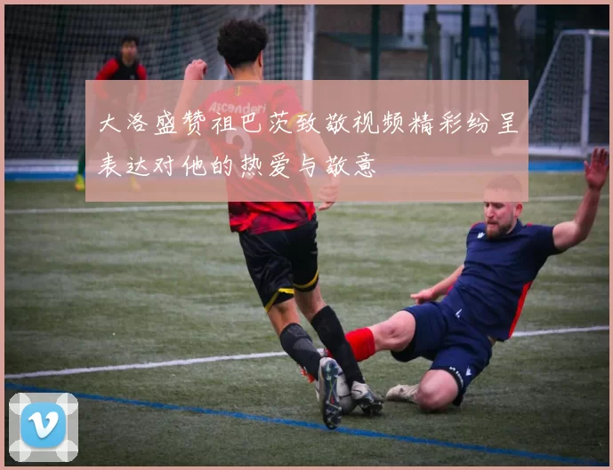 大洛盛赞祖巴茨致敬视频精彩纷呈表达对他的热爱与敬意