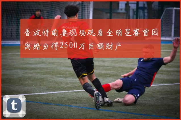 香波特前妻现场观看全明星赛曾因离婚分得2500万巨额财产