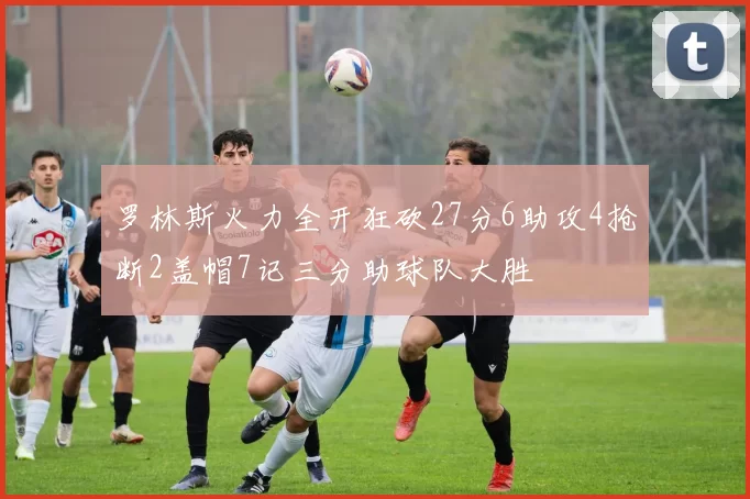 罗林斯火力全开狂砍27分6助攻4抢断2盖帽7记三分助球队大胜