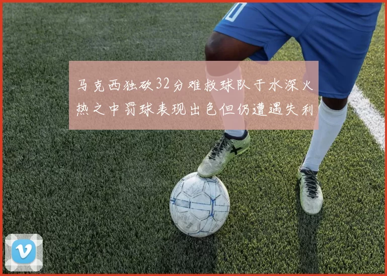 马克西独砍32分难救球队于水深火热之中罚球表现出色但仍遭遇失利