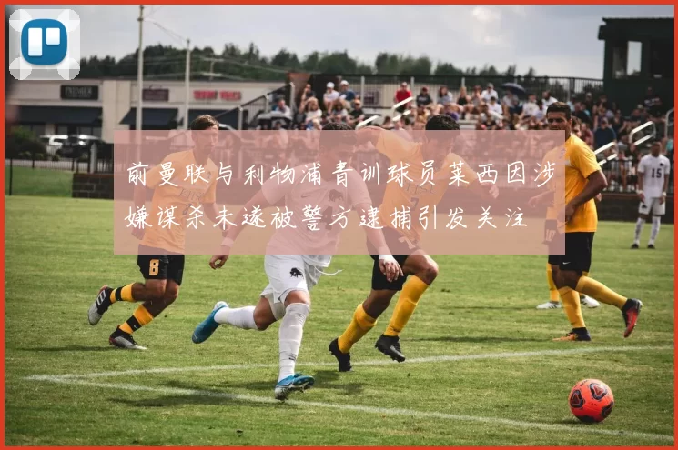 前曼联与利物浦青训球员莱西因涉嫌谋杀未遂被警方逮捕引发关注