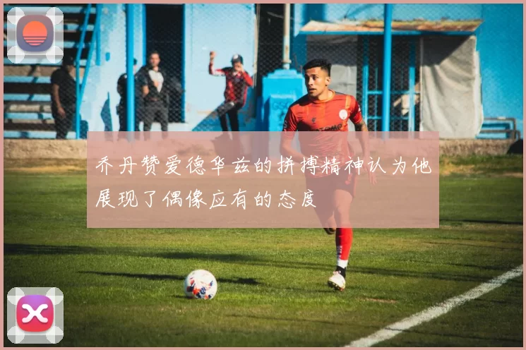 乔丹赞爱德华兹的拼搏精神认为他展现了偶像应有的态度
