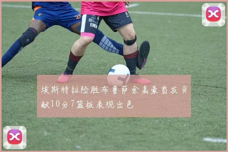 埃斯特拉险胜布鲁萨余嘉豪首发贡献10分7篮板表现出色