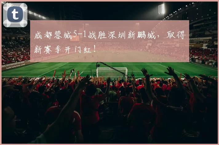 成都蓉城5-1战胜深圳新鹏城，取得新赛季开门红！