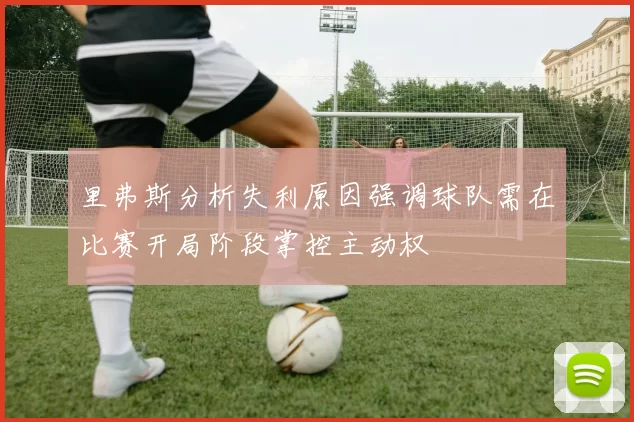 里弗斯分析失利原因强调球队需在比赛开局阶段掌控主动权