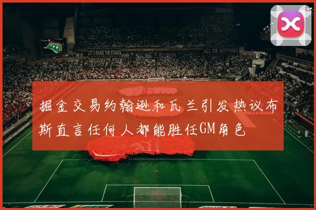 掘金交易约翰逊和瓦兰引发热议布斯直言任何人都能胜任GM角色