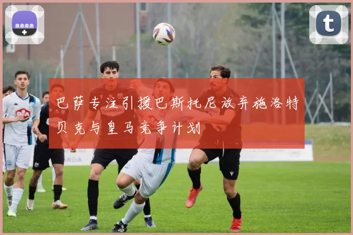 巴萨专注引援巴斯托尼放弃施洛特贝克与皇马竞争计划