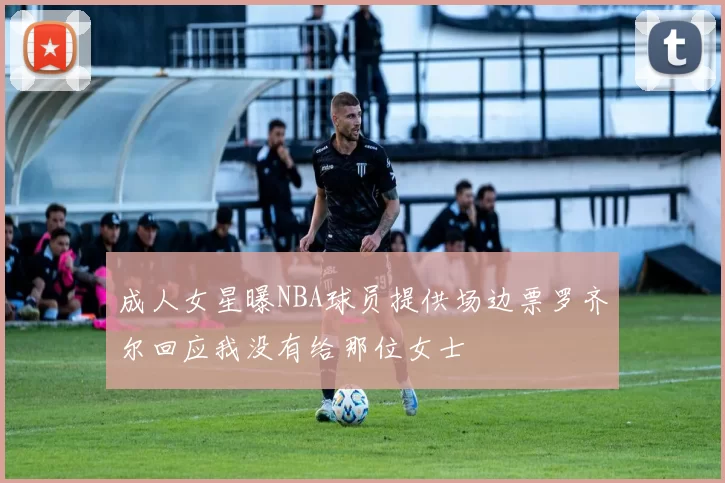 成人女星曝NBA球员提供场边票罗齐尔回应我没有给那位女士
