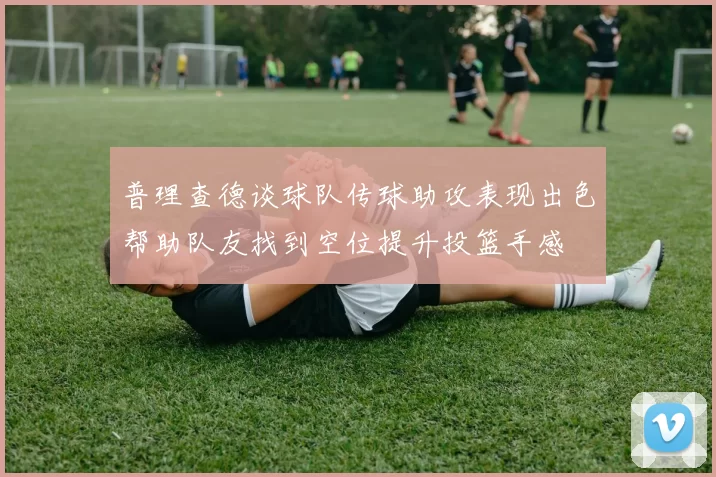 普理查德谈球队传球助攻表现出色帮助队友找到空位提升投篮手感