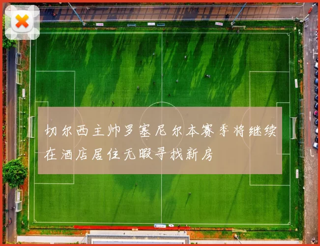切尔西主帅罗塞尼尔本赛季将继续在酒店居住无暇寻找新房