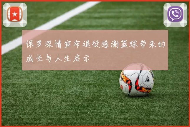 保罗深情宣布退役感谢篮球带来的成长与人生启示