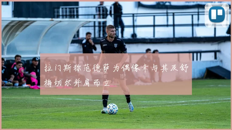 拉门斯称范德萨为偶像幸与其及舒梅切尔并肩而立