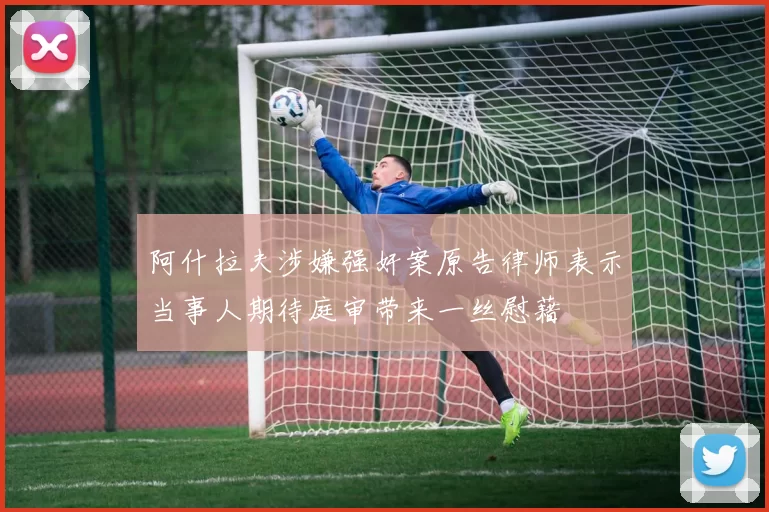阿什拉夫涉嫌强奸案原告律师表示当事人期待庭审带来一丝慰藉
