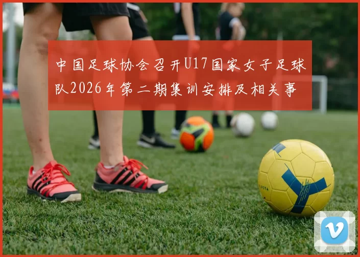 中国足球协会召开U17国家女子足球队2026年第二期集训安排及相关事项通知